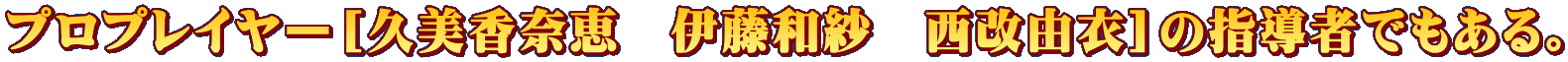 プロプレイヤー［久美香奈恵　伊藤和紗　西改由衣］の指導者でもある。